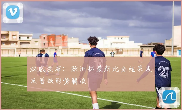 权威发布：欧洲杯最新比分结果表及晋级形势解读