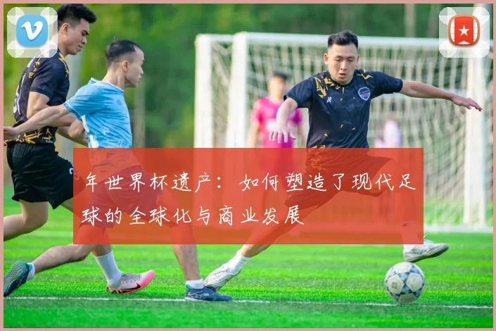 年世界杯遗产：如何塑造了现代足球的全球化与商业发展