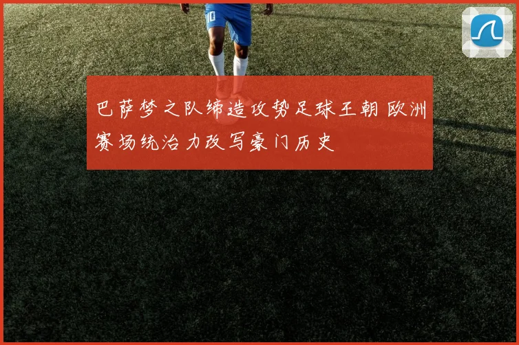 巴萨梦之队缔造攻势足球王朝 欧洲赛场统治力改写豪门历史