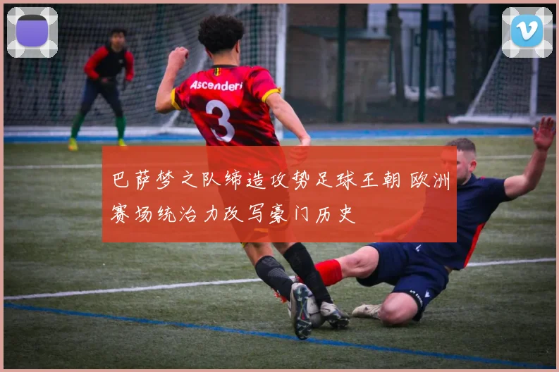 巴萨梦之队缔造攻势足球王朝 欧洲赛场统治力改写豪门历史