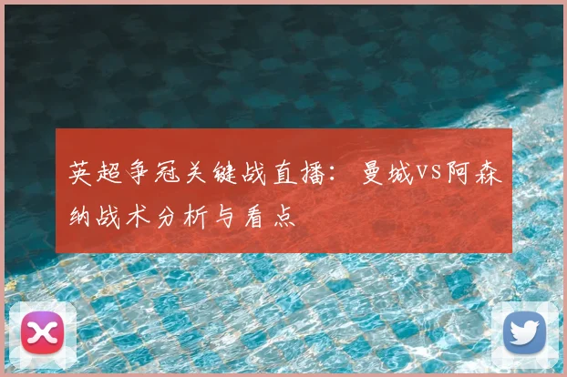 英超争冠关键战直播：曼城vs阿森纳战术分析与看点