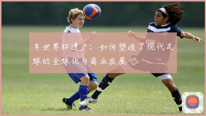 年世界杯遗产：如何塑造了现代足球的全球化与商业发展