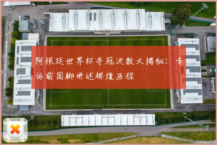 阿根廷世界杯夺冠次数大揭秘：专访前国脚讲述辉煌历程