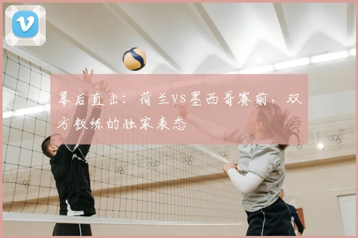 幕后直击:荷兰vs墨西哥赛前,双方教练的独家表态