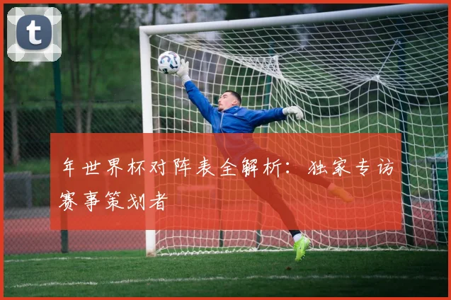 年世界杯对阵表全解析：独家专访赛事策划者