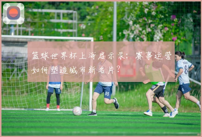 篮球世界杯上海启示录：赛事运营如何塑造城市新名片？