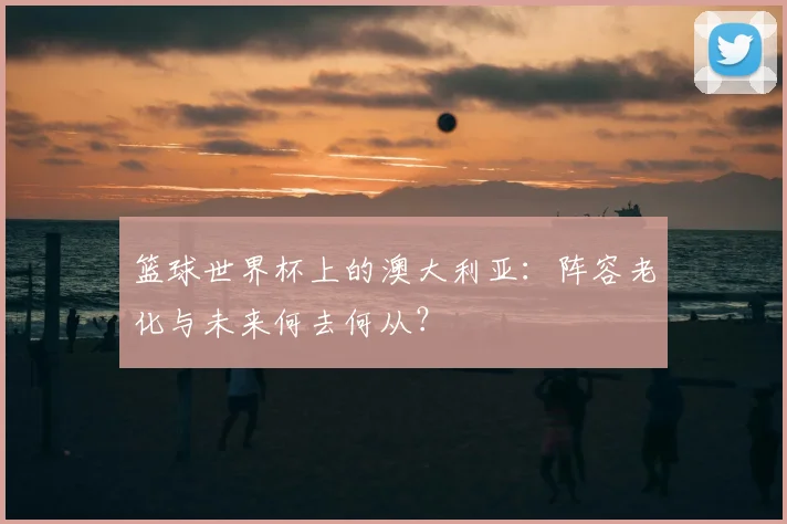 篮球世界杯上的澳大利亚：阵容老化与未来何去何从？