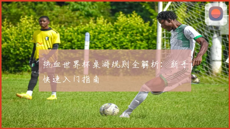 热血世界杯桌游规则全解析：新手快速入门指南