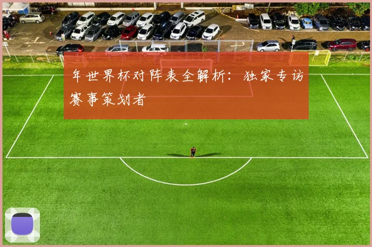年世界杯对阵表全解析：独家专访赛事策划者