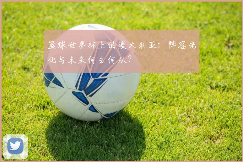 篮球世界杯上的澳大利亚：阵容老化与未来何去何从？