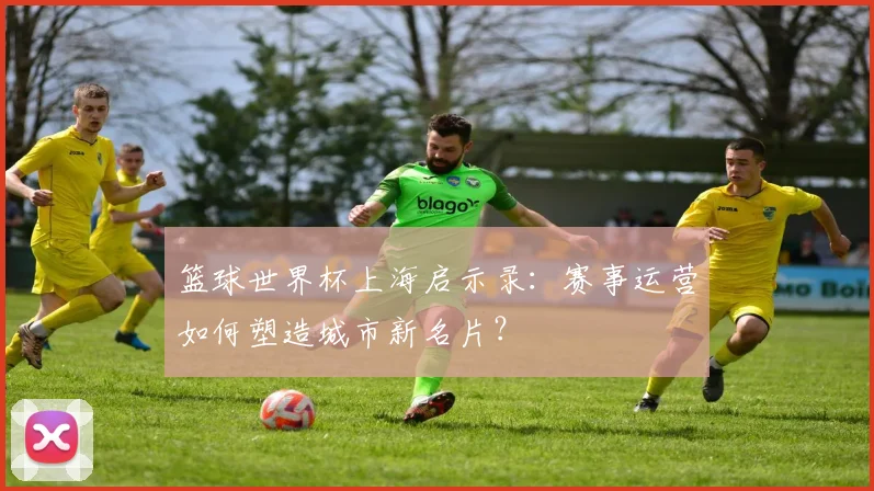 篮球世界杯上海启示录：赛事运营如何塑造城市新名片？