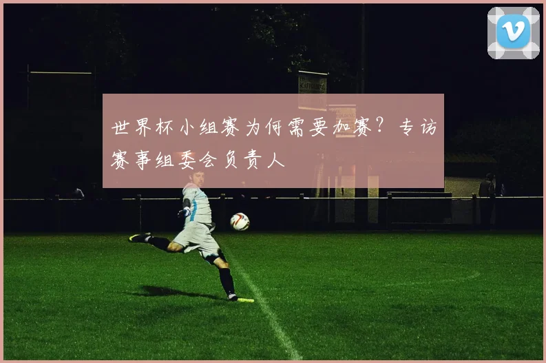 世界杯小组赛为何需要加赛？专访赛事组委会负责人