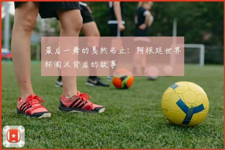 最后一舞的戛然而止:阿根廷世界杯淘汰背后的故事
