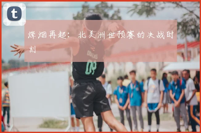 烽烟再起：北美洲世预赛的决战时刻