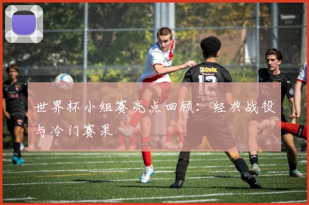 世界杯小组赛亮点回顾：经典战役与冷门赛果